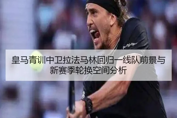 皇马青训中卫拉法马林回归一线队前景与新赛季轮换空间分析