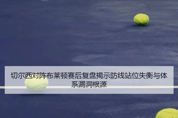 切尔西对阵布莱顿赛后复盘揭示防线站位失衡与体系漏洞根源