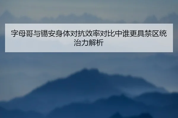 字母哥与锡安身体对抗效率对比中谁更具禁区统治力解析