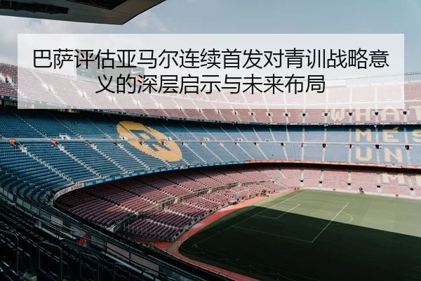 巴萨评估亚马尔连续首发对青训战略意义的深层启示与未来布局