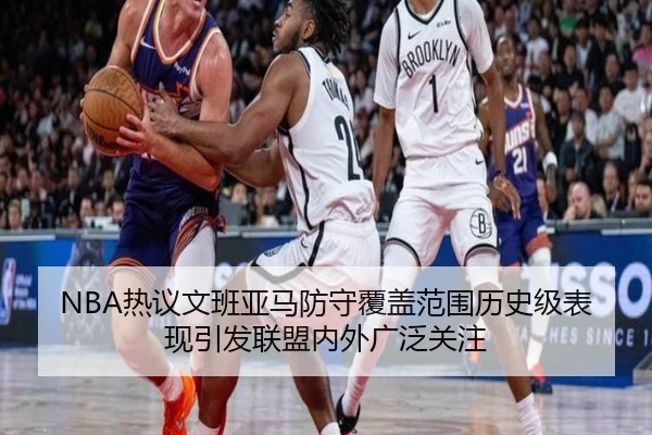 NBA热议文班亚马防守覆盖范围历史级表现引发联盟内外广泛关注