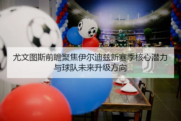 尤文图斯前瞻聚焦伊尔迪兹新赛季核心潜力与球队未来升级方向