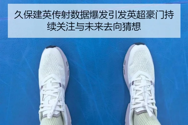 久保建英传射数据爆发引发英超豪门持续关注与未来去向猜想