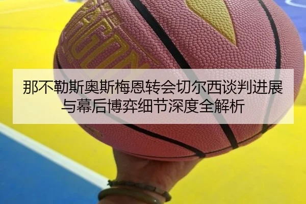 那不勒斯奥斯梅恩转会切尔西谈判进展与幕后博弈细节深度全解析