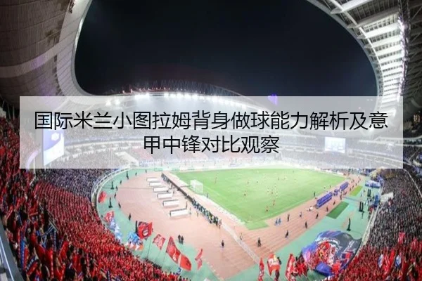 国际米兰小图拉姆背身做球能力解析及意甲中锋对比观察