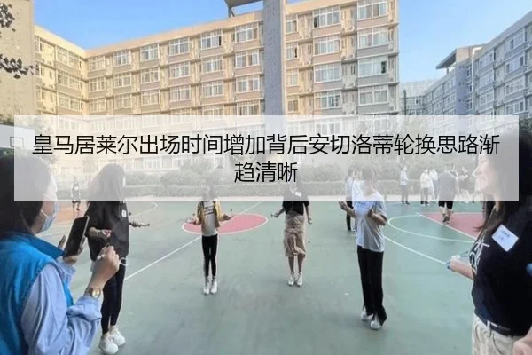 皇马居莱尔出场时间增加背后安切洛蒂轮换思路渐趋清晰