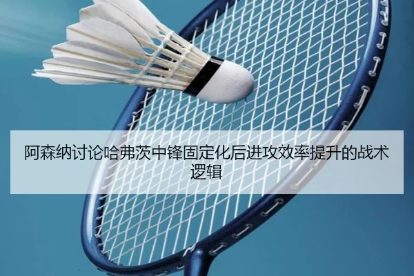 阿森纳讨论哈弗茨中锋固定化后进攻效率提升的战术逻辑