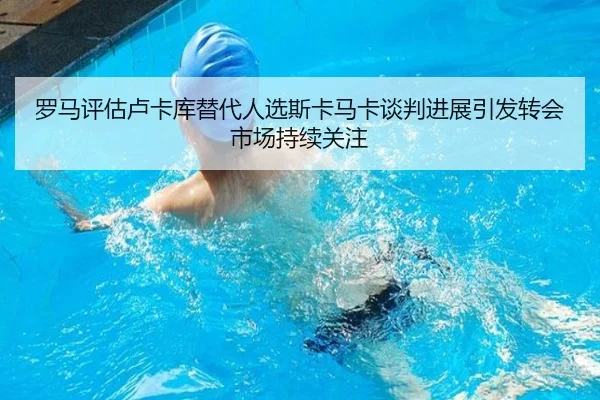 罗马评估卢卡库替代人选斯卡马卡谈判进展引发转会市场持续关注