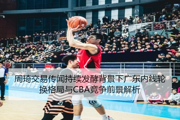 周琦交易传闻持续发酵背景下广东内线轮换格局与CBA竞争前景解析