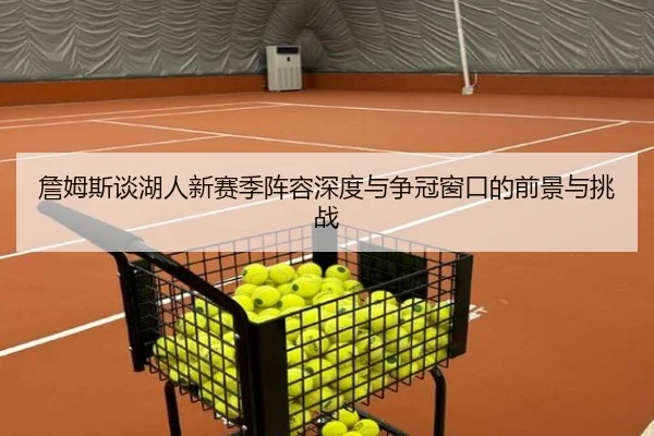 詹姆斯谈湖人新赛季阵容深度与争冠窗口的前景与挑战