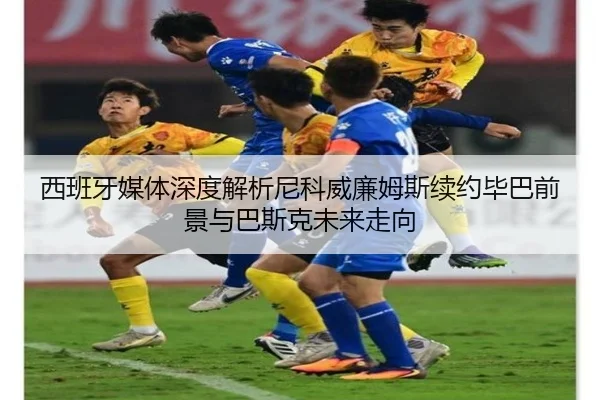 西班牙媒体深度解析尼科威廉姆斯续约毕巴前景与巴斯克未来走向