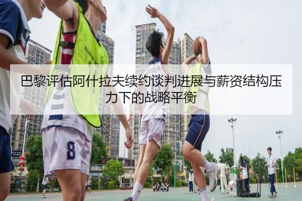 巴黎评估阿什拉夫续约谈判进展与薪资结构压力下的战略平衡