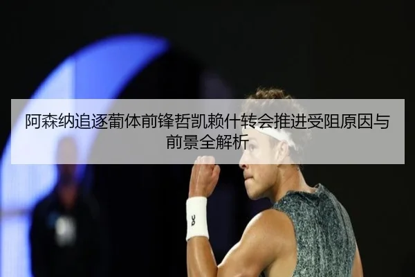 阿森纳追逐葡体前锋哲凯赖什转会推进受阻原因与前景全解析