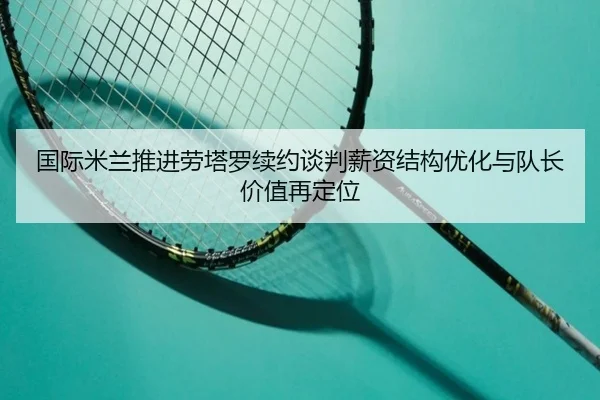 国际米兰推进劳塔罗续约谈判薪资结构优化与队长价值再定位