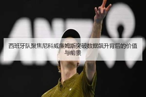 西班牙队聚焦尼科威廉姆斯突破数据飙升背后的价值与前景