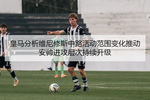 皇马分析维尼修斯中路活动范围变化推动安帅进攻层次持续升级