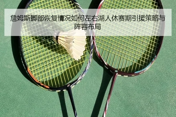詹姆斯脚部恢复情况如何左右湖人休赛期引援策略与阵容布局